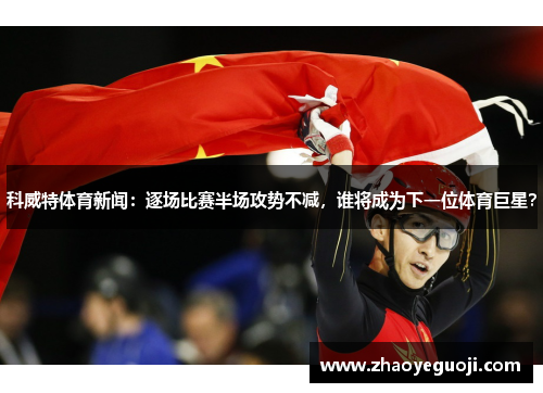 科威特体育新闻：逐场比赛半场攻势不减，谁将成为下一位体育巨星？