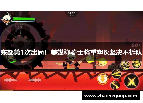 东部第1次出局！美媒称骑士将重塑&坚决不拆队